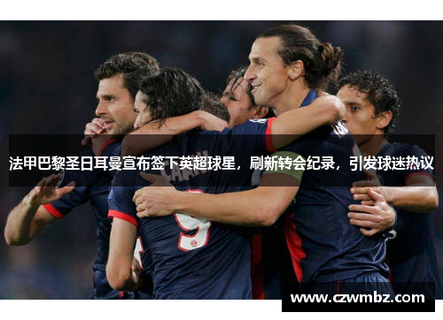 法甲巴黎圣日耳曼宣布签下英超球星，刷新转会纪录，引发球迷热议
