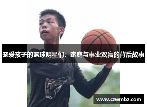 宠爱孩子的篮球明星们：家庭与事业双赢的背后故事