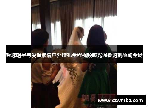 篮球明星与爱侣浪漫户外婚礼全程视频曝光温馨时刻感动全场