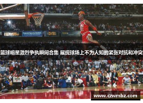 篮球明星激烈争执瞬间合集 展现球场上不为人知的紧张对抗和冲突