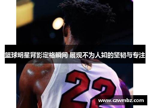 篮球明星背影定格瞬间 展现不为人知的坚韧与专注